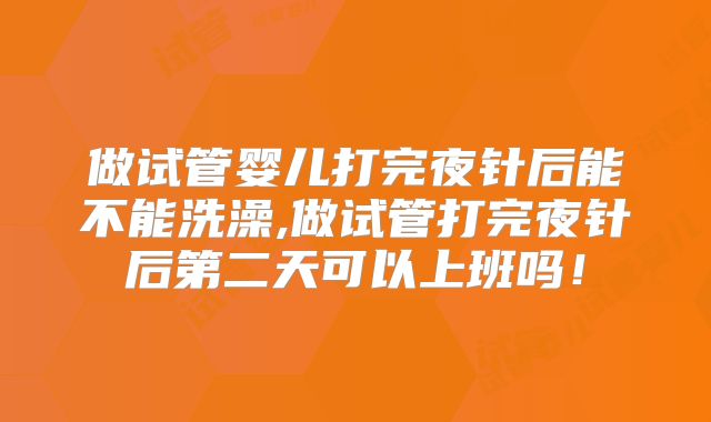做试管婴儿打完夜针后能不能洗澡,做试管打完夜针后第二天可以上班吗！