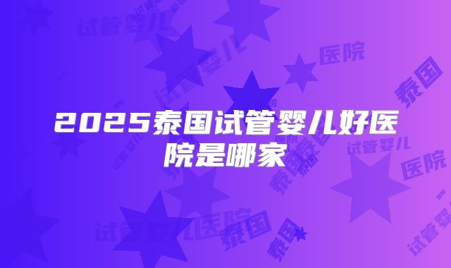 2025泰国试管婴儿好医院是哪家