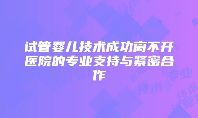 试管婴儿技术成功离不开医院的专业支持与紧密合作