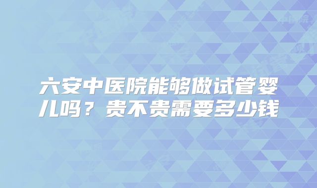 六安中医院能够做试管婴儿吗？贵不贵需要多少钱