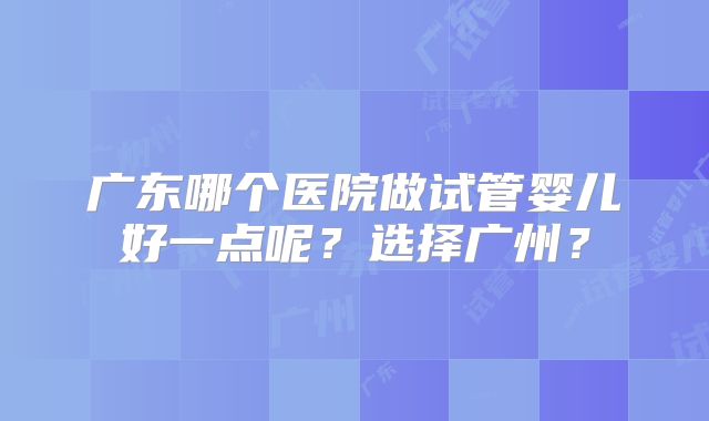 广东哪个医院做试管婴儿好一点呢？选择广州？