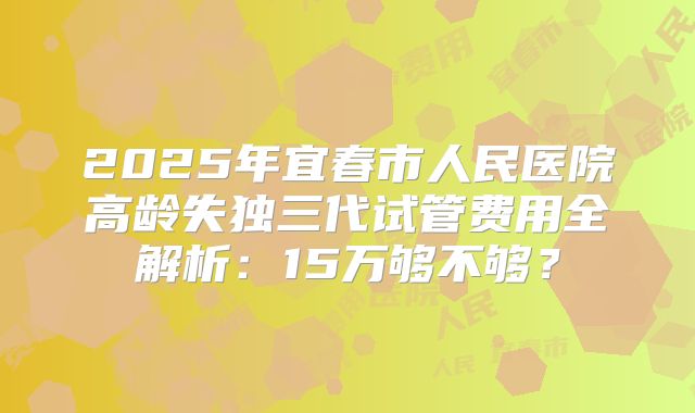 2025年宜春市人民医院高龄失独三代试管费用全解析：15万够不够？