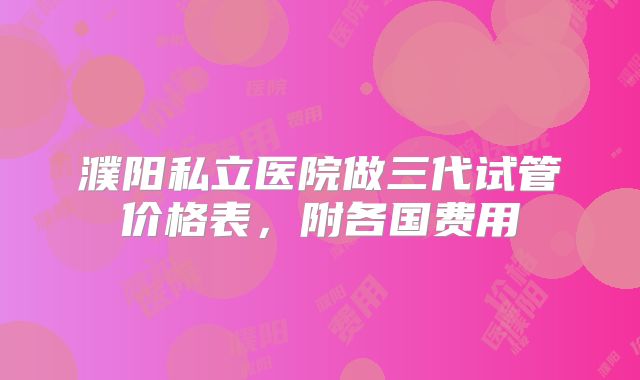濮阳私立医院做三代试管价格表，附各国费用
