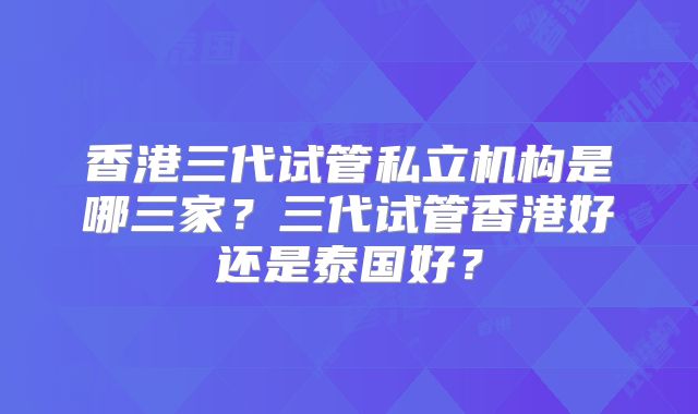 香港三代试管私立机构是哪三家？三代试管香港好还是泰国好？
