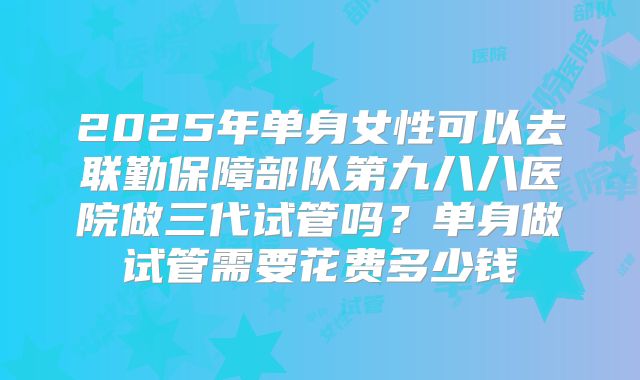 2025年单身女性可以去联勤保障部队第九八八医院做三代试管吗?单身做试管需要花费多少钱
