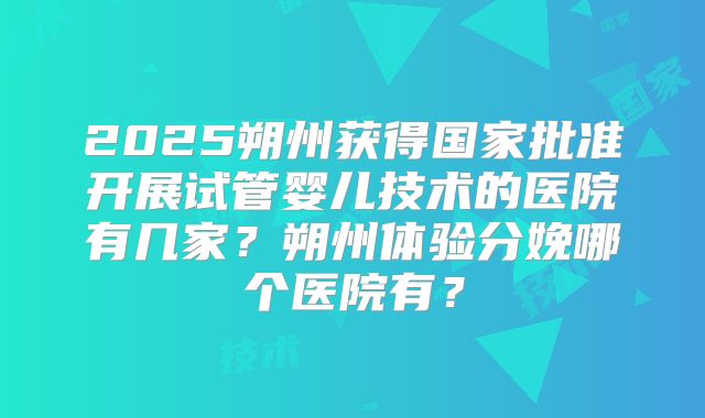 2025朔州获得国家批准开展试管婴儿技术的医院有几家？朔州体验分娩哪个医院有？