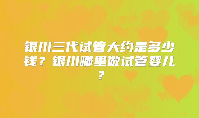 银川三代试管大约是多少钱？银川哪里做试管婴儿？
