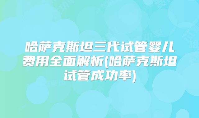 哈萨克斯坦三代试管婴儿费用全面解析(哈萨克斯坦试管成功率)