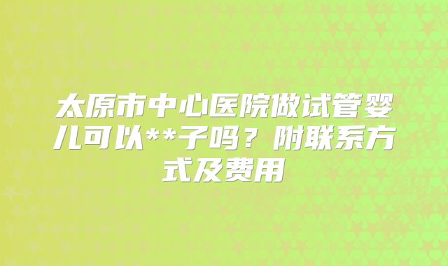 太原市中心医院做试管婴儿可以**子吗？附联系方式及费用
