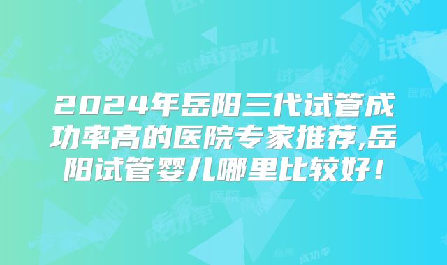 2024年岳阳三代试管成功率高的医院专家推荐,岳阳试管婴儿哪里比较好!