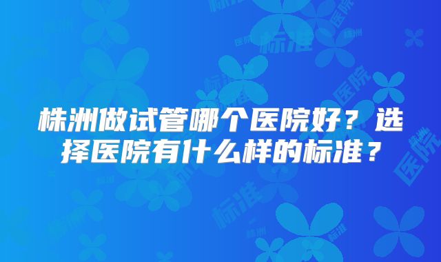 株洲做试管哪个医院好?选择医院有什么样的标准?