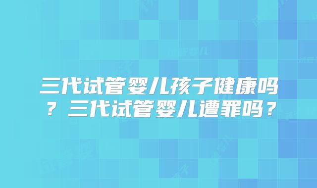 三代试管婴儿孩子健康吗？三代试管婴儿遭罪吗？