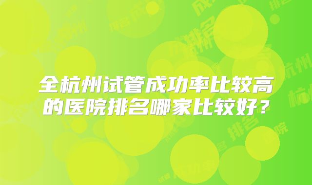 全杭州试管成功率比较高的医院排名哪家比较好?