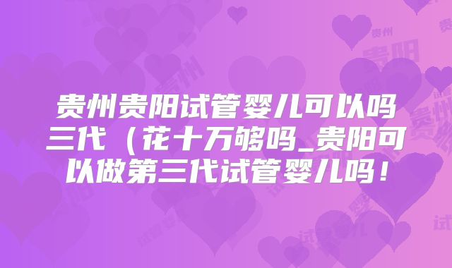 贵州贵阳试管婴儿可以吗三代(花十万够吗_贵阳可以做第三代试管婴儿吗!