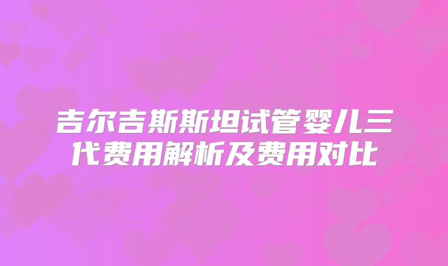 吉尔吉斯斯坦试管婴儿三代费用解析及费用对比