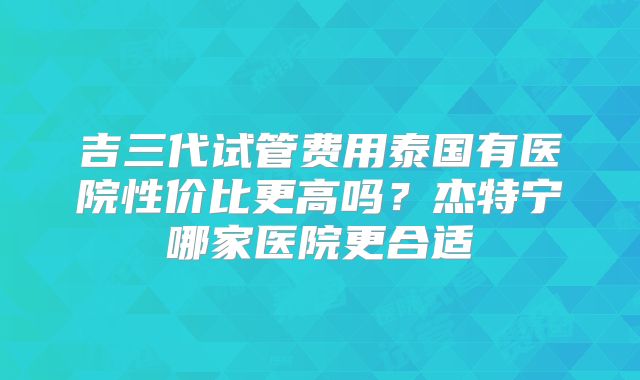 吉三代试管费用泰国有医院性价比更高吗？杰特宁哪家医院更合适