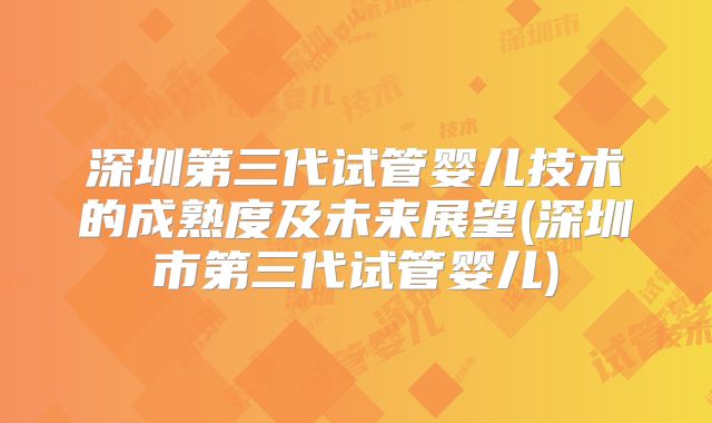 深圳第三代试管婴儿技术的成熟度及未来展望(深圳市第三代试管婴儿)