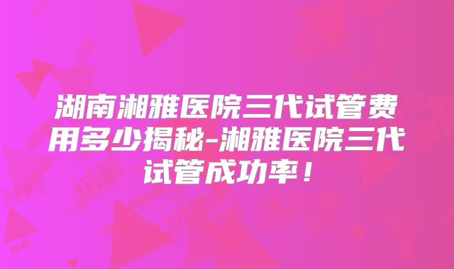 湖南湘雅医院三代试管费用多少揭秘-湘雅医院三代试管成功率!