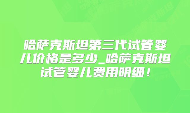 哈萨克斯坦第三代试管婴儿价格是多少_哈萨克斯坦试管婴儿费用明细！
