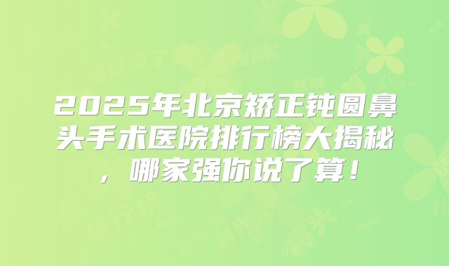 2025年北京矫正钝圆鼻头手术医院排行榜大揭秘，哪家强你说了算！