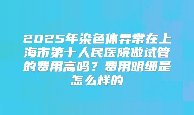 2025年染色体异常在上海市第十人民医院做试管的费用高吗？费用明细是怎么样的