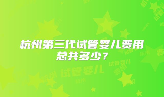 杭州第三代试管婴儿费用总共多少？