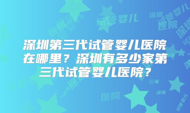 深圳第三代试管婴儿医院在哪里?深圳有多少家第三代试管婴儿医院?