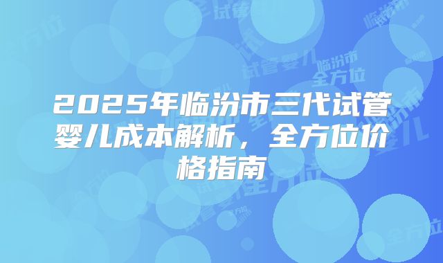 2025年临汾市三代试管婴儿成本解析,全方位价格指南