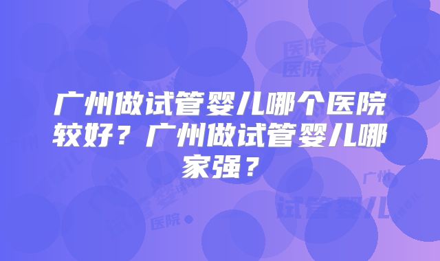 广州做试管婴儿哪个医院较好？广州做试管婴儿哪家强？