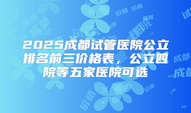 2025成都试管医院公立排名前三价格表，公立四院等五家医院可选