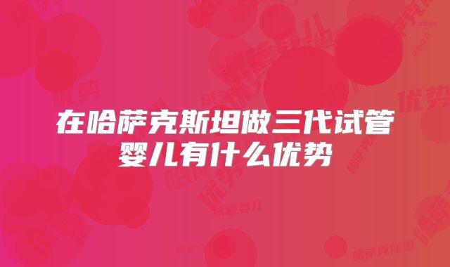 在哈萨克斯坦做三代试管婴儿有什么优势