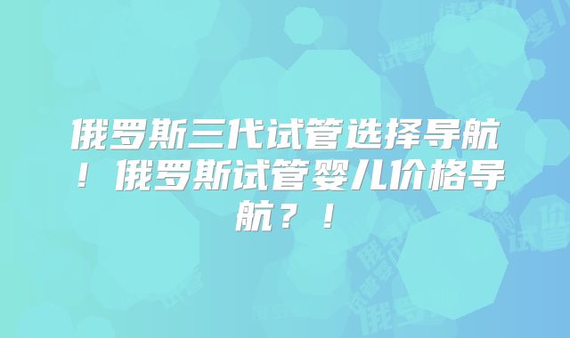 俄罗斯三代试管选择导航！俄罗斯试管婴儿价格导航？！