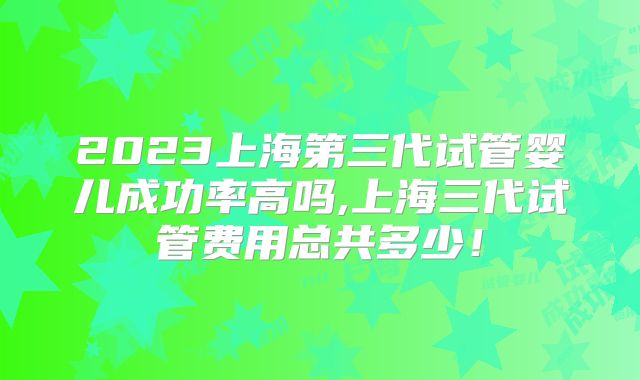 2023上海第三代试管婴儿成功率高吗,上海三代试管费用总共多少！