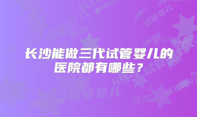 长沙能做三代试管婴儿的医院都有哪些？