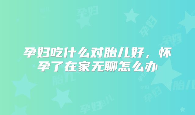 孕妇吃什么对胎儿好，怀孕了在家无聊怎么办
