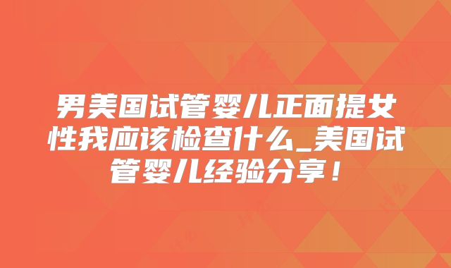 男美国试管婴儿正面提女性我应该检查什么_美国试管婴儿经验分享！