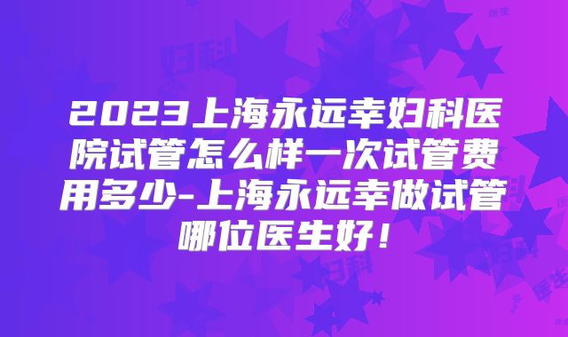 2023上海永远幸妇科医院试管怎么样一次试管费用多少-上海永远幸做试管哪位医生好!