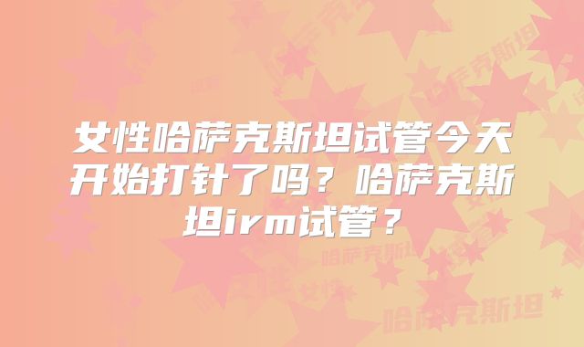 女性哈萨克斯坦试管今天开始打针了吗？哈萨克斯坦irm试管？