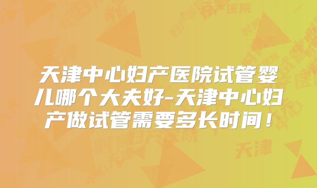 天津中心妇产医院试管婴儿哪个大夫好-天津中心妇产做试管需要多长时间！