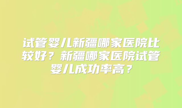 试管婴儿新疆哪家医院比较好?新疆哪家医院试管婴儿成功率高?