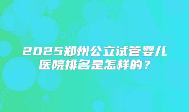2025郑州公立试管婴儿医院排名是怎样的？