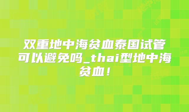 双重地中海贫血泰国试管可以避免吗_thai型地中海贫血！