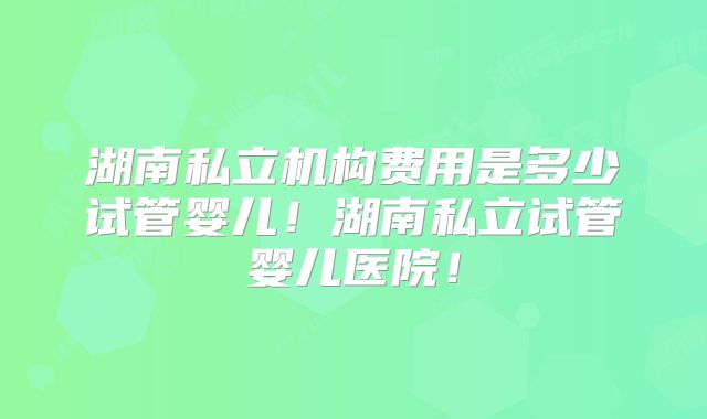 湖南私立机构费用是多少试管婴儿！湖南私立试管婴儿医院！