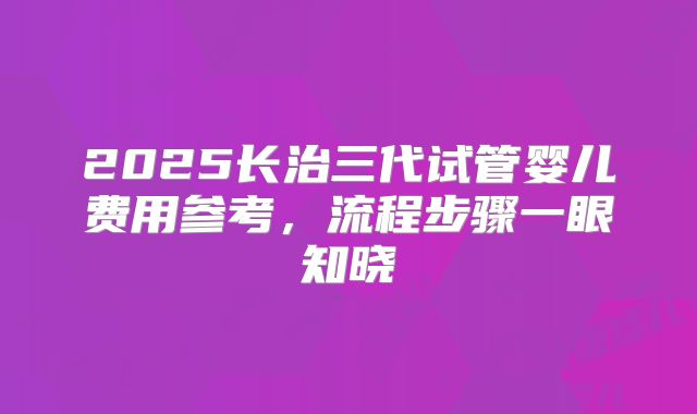 2025长治三代试管婴儿费用参考，流程步骤一眼知晓