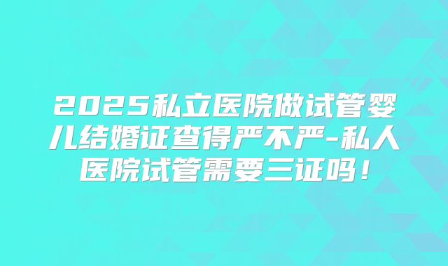 2025私立医院做试管婴儿结婚证查得严不严-私人医院试管需要三证吗!