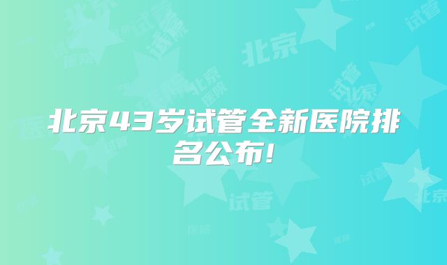 北京43岁试管全新医院排名公布!