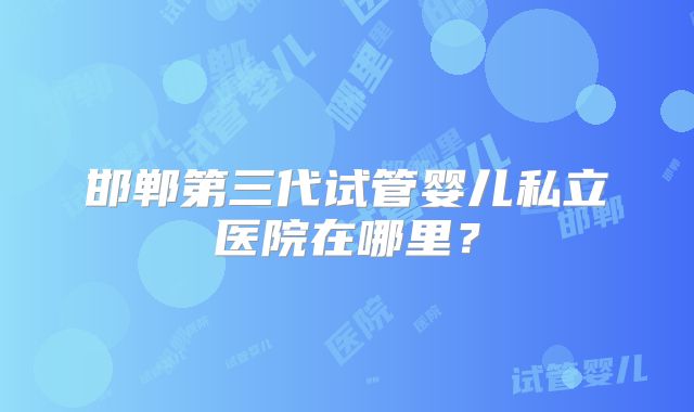 邯郸第三代试管婴儿私立医院在哪里?