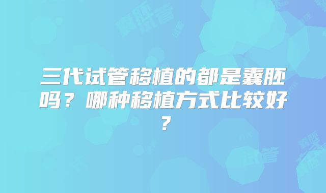 三代试管移植的都是囊胚吗？哪种移植方式比较好？