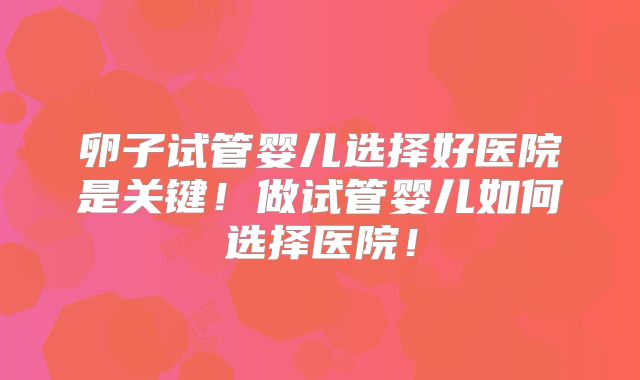 卵子试管婴儿选择好医院是关键！做试管婴儿如何选择医院！