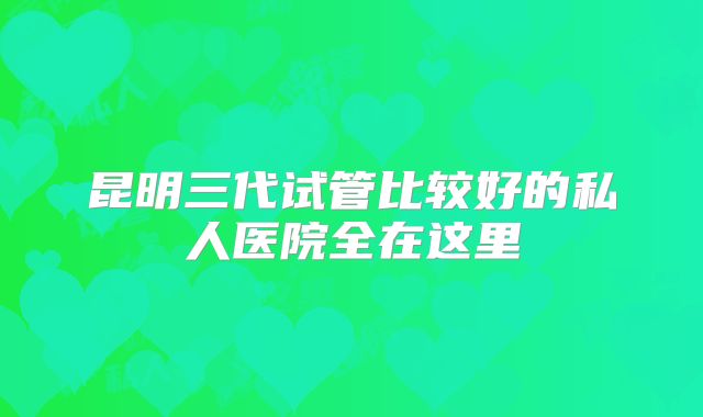 昆明三代试管比较好的私人医院全在这里